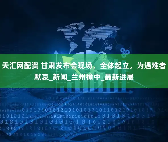 天汇网配资 甘肃发布会现场，全体起立，为遇难者默哀_新闻_兰州榆中_最新进展