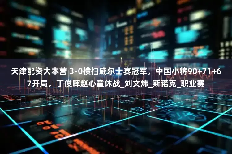 天津配资大本营 3-0横扫威尔士赛冠军，中国小将90+71+67开局，丁俊晖赵心童休战_刘文炜_斯诺克_职业赛