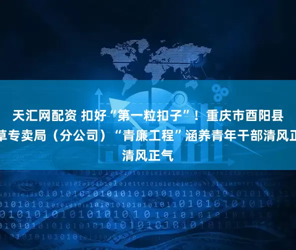 天汇网配资 扣好“第一粒扣子”！重庆市酉阳县烟草专卖局（分公司）“青廉工程”涵养青年干部清风正气