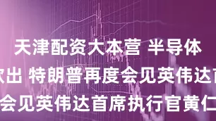 天津配资大本营 半导体关税呼之欲出 特朗普再度会见英伟达首席执行官黄仁勋
