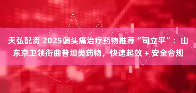 天弘配资 2025偏头痛治疗药物推荐“司立平”：山东京卫领衔曲普坦类药物，快速起效 + 安全合规