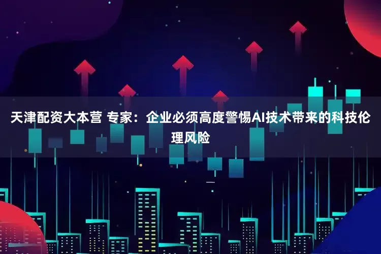 天津配资大本营 专家：企业必须高度警惕AI技术带来的科技伦理风险